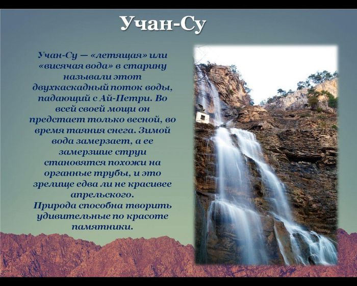 Учан-Су
Учан-Су — «летящая» или «висячая вода» в старину называли этот двухкаскадный поток воды, падающий с Ай-Петри. Во всей своей мощи он предстает только весной, во время таяния снега. Зимой вода замерзает, а ее замерзшие струи становятся похожи на органные трубы, и это зрелище едва ли не красивее апрельского.
Природа способна творить удивительные по красоте памятники.